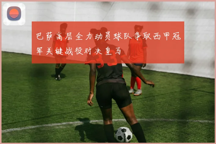 巴萨高层全力动员球队争取西甲冠军关键战役对决皇马