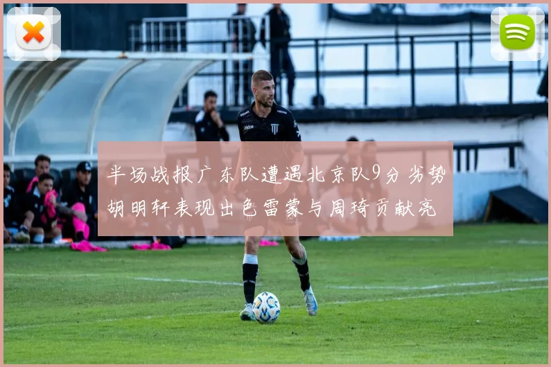 半场战报广东队遭遇北京队9分劣势胡明轩表现出色雷蒙与周琦贡献亮眼数据