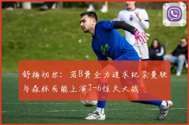 舒梅切尔：若B费全力追求纪录曼联与森林或能上演7-6惊天大战