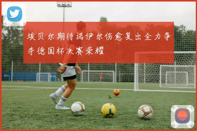 埃贝尔期待诺伊尔伤愈复出全力争夺德国杯决赛荣耀