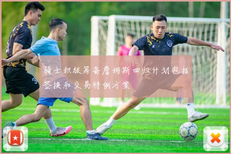 骑士积极筹备詹姆斯回归计划包括签换和交易特例方案