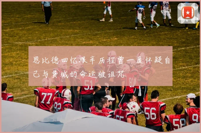 恩比德回忆艰辛历程曾一度怀疑自己与费城的命运被诅咒