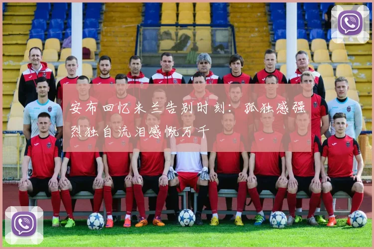 安布回忆米兰告别时刻：孤独感强烈独自流泪感慨万千
