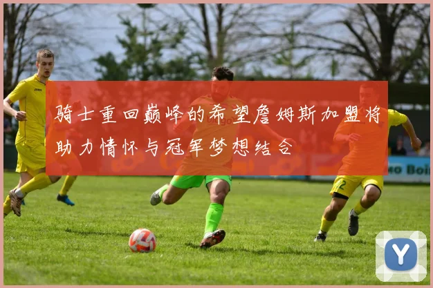 骑士重回巅峰的希望詹姆斯加盟将助力情怀与冠军梦想结合