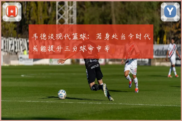 韦德谈现代篮球：若身处当今时代或能提升三分球命中率