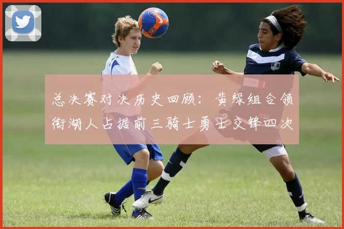 总决赛对决历史回顾：黄绿组合领衔湖人占据前三骑士勇士交锋四次