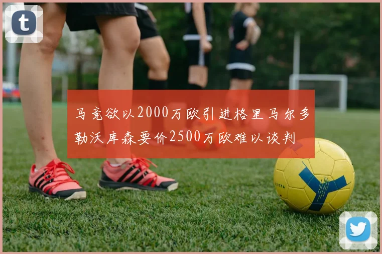 马竞欲以2000万欧引进格里马尔多勒沃库森要价2500万欧难以谈判
