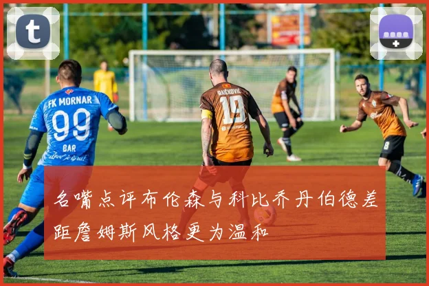 名嘴点评布伦森与科比乔丹伯德差距詹姆斯风格更为温和