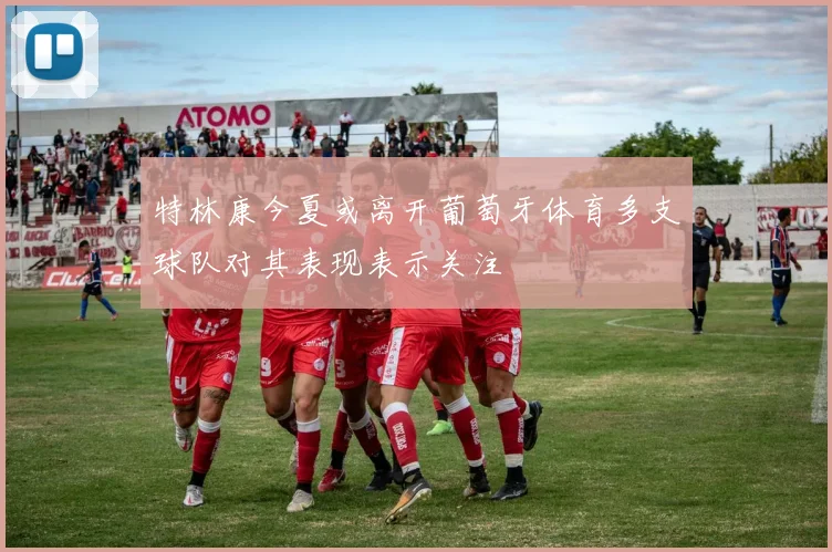 特林康今夏或离开葡萄牙体育多支球队对其表现表示关注