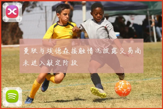 曼联与埃德森接触情况披露交易尚未进入敲定阶段